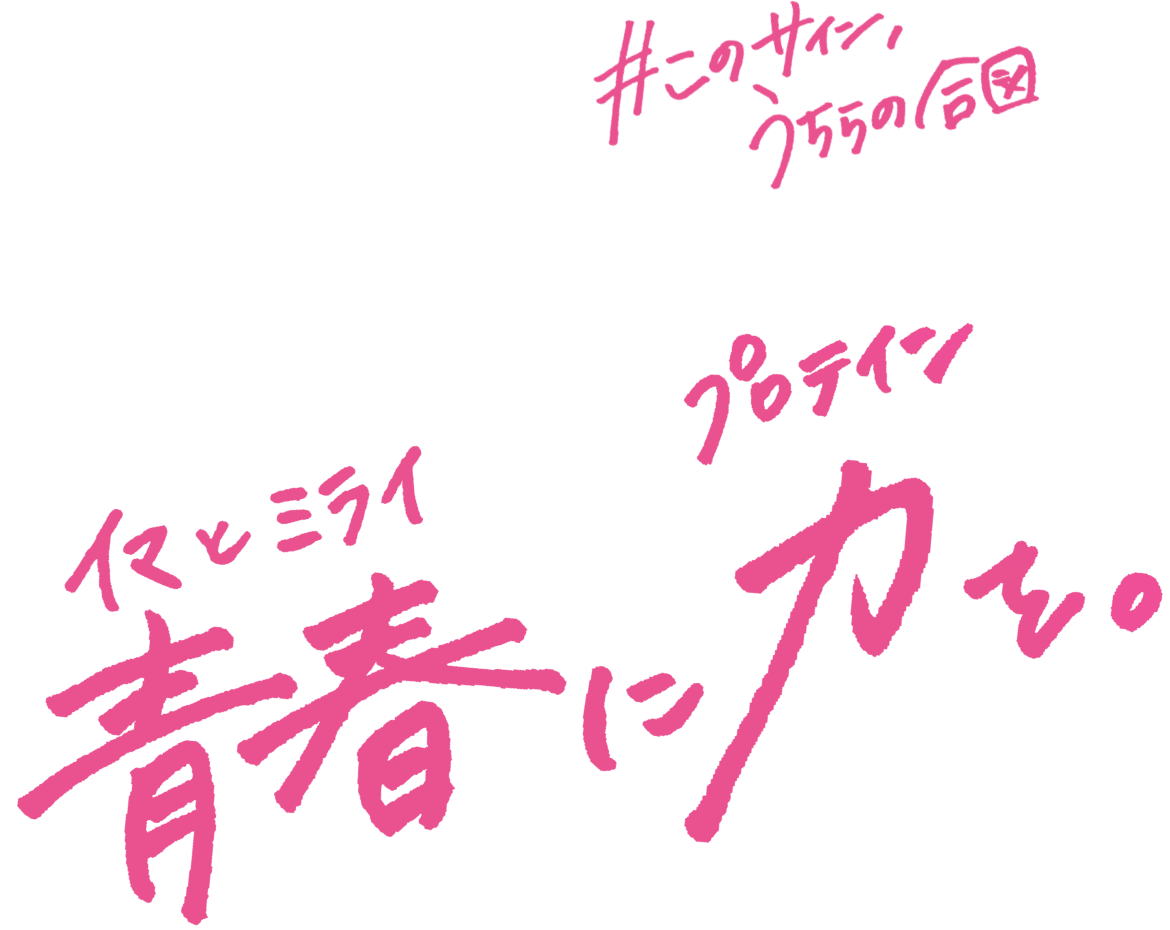 このサイン、うちらの合図。青春（イマとミライ）に力（プロテイン）を。